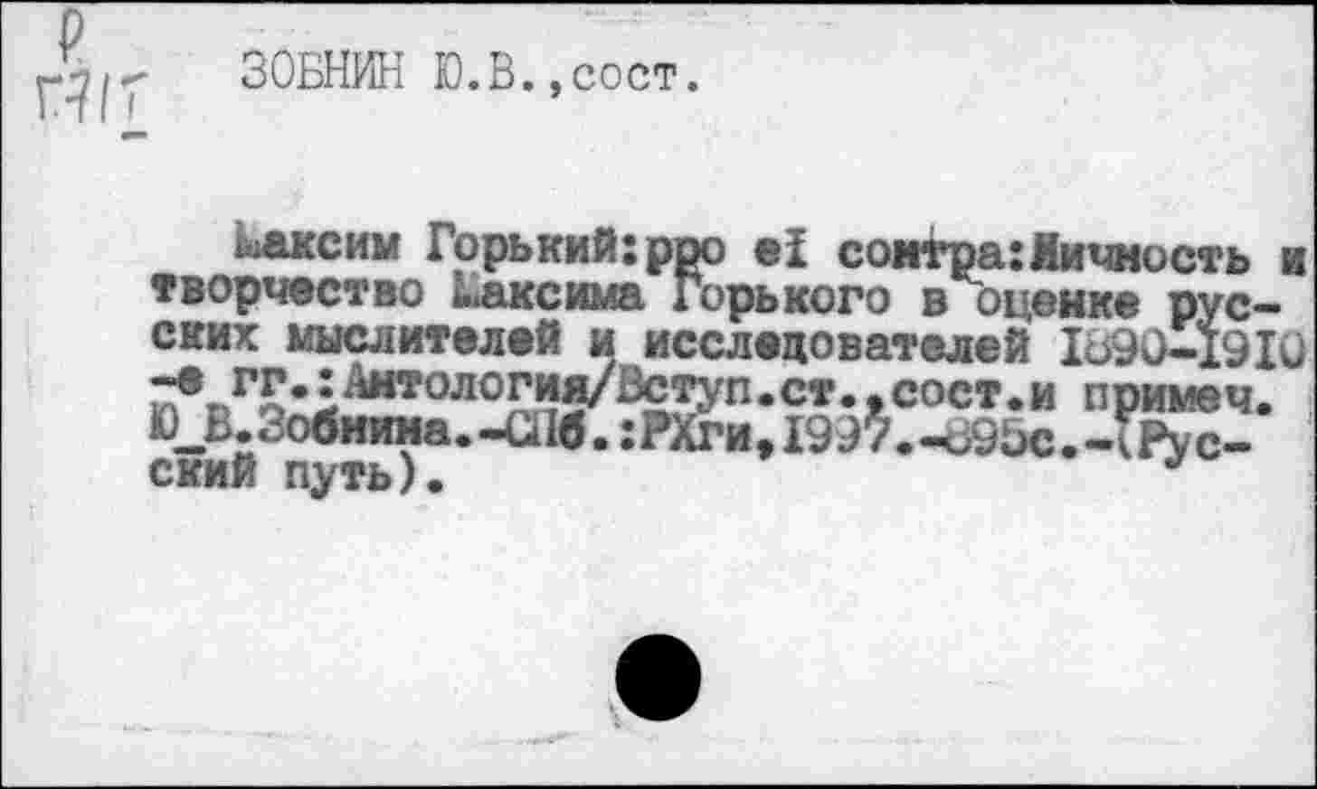 ﻿ЗОБНИН Ю.В.,сост.
максим Горький:роо е! соктра:Личность и творчество Максима Горького в оценке русских мыслителей и исследователей 1690-1910 примеч. Ю__Е. Зобнина.-С116. гРХгиДЭЭУ.-ЬЭЬс.-кРус-ский путь).	*